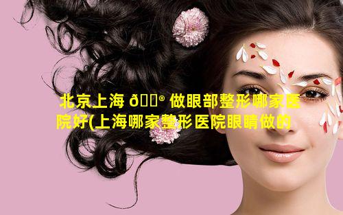 北京上海 💮 做眼部整形哪家医院好(上海哪家整形医院眼睛做的最好)